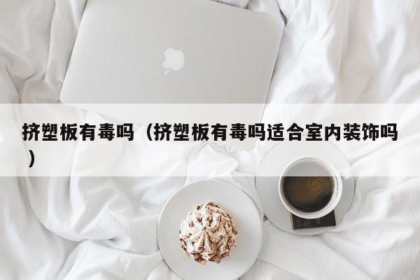 擠塑板有毒嗎（擠塑板有毒嗎適合室內(nèi)裝飾嗎 ）