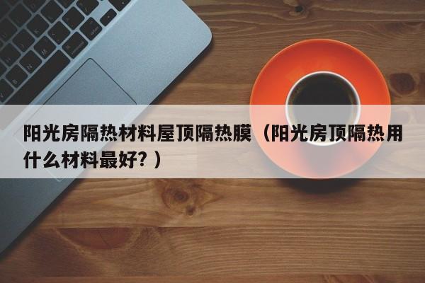 陽光房隔熱材料屋頂隔熱膜（陽光房頂隔熱用什么材料最好? ）