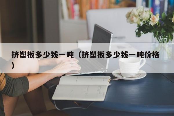 擠塑板多少錢一噸（擠塑板多少錢一噸價格 ）