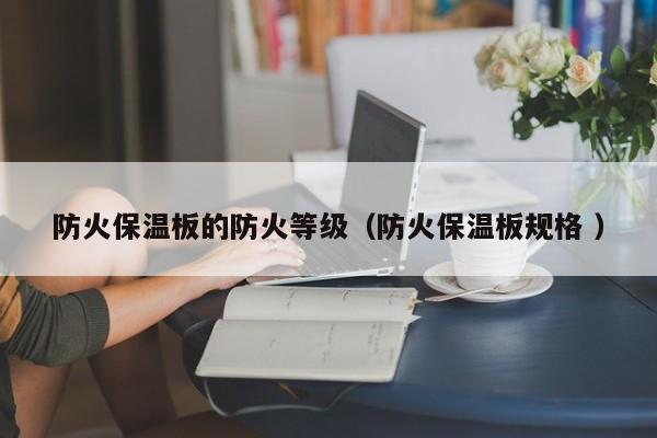 防火保溫板的防火等級(jí)（防火保溫板規(guī)格 ）