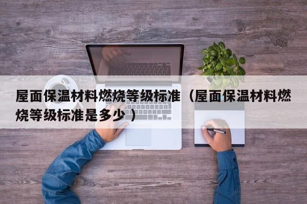 屋面保溫材料燃燒等級標準（屋面保溫材料燃燒等級標準是多少 ）